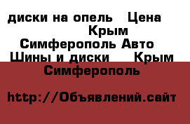 диски на опель › Цена ­ 10 000 - Крым, Симферополь Авто » Шины и диски   . Крым,Симферополь